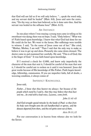 that God will not fail us if we will only believe. “…speak the word only,
and my servant shall be healed” (Matt. 8:8). Jesus said unto the centu-
rion, “Go thy way; as thou hast believed, so be it done unto thee. And his
servant was healed in the selfsame hour” (Matt. 8:13).
AN INSTANCE
In one place where I was staying a young man came in telling us his
sweetheart was dying; there was no hope. I said, “Only believe.” What was
it? Faith based upon knowledge. I knew that what God had done for me
He could do for her. We went to the house. Her sufferings were terrible
to witness. I said, “In the name of Jesus come out of her.” She cried,
“Mother, Mother, I am well.” Then I said that the only way to make us
believe it was to get up and dress. Presently she came down dressed. The
doctor came in and examined her carefully. He said, “This is of God; this
is the finger of God.” It was faith based upon knowledge.
If I received a check for £1000, and knew only imperfectly the
character of the man that sent it, I should be careful of the man that sent
it, I should be careful not to reckon on it until it was honored. Jesus did
great works because of His knowledge of His Father. Faith begets knowl-
edge, fellowship, communion. If you see imperfect faith, full of doubt, a
wavering condition, it always comes of
IMPERFECT KNOWLEDGE.
Jesus said,
Father…I knew that thou hearest me always: but because of the
people which stand by I said it, that they may believe that thou hast
sent me…he cried with a loud voice, Lazarus, come forth.
John 11:41-43
And God wrought special miracles by the hands of Paul: so that from
his body were brought unto the sick handkerchiefs or aprons, and the
diseases departed from them, and the evil spirits went out of them.
Acts 19:11,12
For our conversation is in heaven from whence also we look for
the Savior.
Dethroning Unbelief
1 9
 
