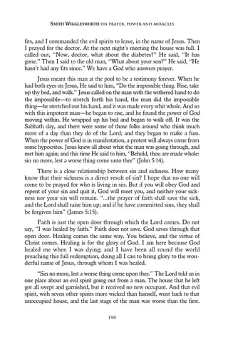 fits, and I commanded the evil spirits to leave, in the name of Jesus. Then
I prayed for the doctor. At the next night’s meeting the house was full. I
called out, “Now, doctor, what about the diabetes?” He said, “It has
gone.” Then I said to the old man, “What about your son?” He said, “He
hasn’t had any fits since.” We have a God who answers prayer.
Jesus meant this man at the pool to be a testimony forever. When he
had both eyes on Jesus, He said to him, “Do the impossible thing. Rise, take
up thy bed, and walk.” Jesus called on the man with the withered hand to do
the impossible—to stretch forth his hand, the man did the impossible
thing—he stretched out his hand, and it was made every whit whole. And so
with this impotent man—he began to rise, and he found the power of God
moving within. He wrapped up his bed and began to walk off. It was the
Sabbath day, and there were some of those folks around who think much
more of a day than they do of the Lord; and they began to make a fuss.
When the power of God is in manifestation, a protest will always come from
some hypocrites. Jesus knew all about what the man was going through, and
met him again; and this time He said to him, “Behold, thou are made whole:
sin no more, lest a worse thing come unto thee” (John 5:14).
There is a close relationship between sin and sickness. How many
know that their sickness is a direct result of sin? I hope that no one will
come to be prayed for who is living in sin. But if you will obey God and
repent of your sin and quit it, God will meet you, and neither your sick-
ness nor your sin will remain. “...the prayer of faith shall save the sick,
and the Lord shall raise him up; and if he have committed sins, they shall
be forgiven him” (James 5:15).
Faith is just the open door through which the Lord comes. Do not
say, “I was healed by faith.” Faith does not save. God saves through that
open door. Healing comes the same way. You believe, and the virtue of
Christ comes. Healing is for the glory of God. I am here because God
healed me when I was dying; and I have been all round the world
preaching this full redemption, doing all I can to bring glory to the won-
derful name of Jesus, through whom I was healed.
“Sin no more, lest a worse thing come upon thee.” The Lord told us in
one place about an evil spirit going out from a man. The house that he left
got all swept and garnished, but it received no new occupant. And that evil
spirit, with seven other spirits more wicked than himself, went back to that
unoccupied house, and the last stage of the man was worse than the first.
SMITH WIGGLESWORTH ON PRAYER, POWER AND MIRACLES
190
 