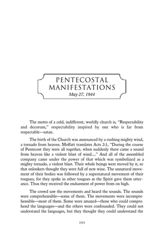 PENTECOSTAL
MANIFESTATIONS
May 27, 1944
The motto of a cold, indifferent, worldly church is, “Respectability
and decorum,” respectability inspired by one who is far from
respectable—satan.
The birth of the Church was announced by a rushing mighty wind,
a tornado from heaven. Moffatt translates Acts 2:1, “During the course
of Pentecost they were all together, when suddenly there came a sound
from heaven like a violent blast of wind....” And all of the assembled
company came under the power of that which was symbolized as a
mighty tornado, a violent blast. Their whole beings were moved by it, so
that onlookers thought they were full of new wine. The unnatural move-
ment of their bodies was followed by a supernatural movement of their
tongues, for they spoke in other tongues as the Spirit gave them utter-
ance. Thus they received the enduement of power from on high.
The crowd saw the movements and heard the sounds. The sounds
were comprehensible—some of them. The movements were incompre-
hensible—most of them. Some were amazed—those who could compre-
hend the languages—and the others were confounded. They could not
understand the languages, but they thought they could understand the
193
 