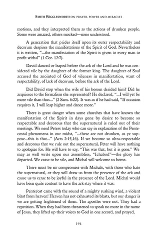 motions, and they interpreted them as the actions of drunken people.
Some were amazed, others mocked—none understood.
A generation that prides itself upon its outer respectability and
decorum despises the manifestations of the Spirit of God. Nevertheless
it is written, “...the manifestation of the Spirit is given to every man to
profit withal” (1 Cor. 12:7).
David danced or leaped before the ark of the Lord and he was con-
sidered vile by the daughter of the former king. The daughter of Saul
accused the anointed of God of vileness in manifestation, want of
respectability, of lack of decorum, before the ark of the Lord.
Did David stop when the wife of his bosom derided him? Did he
acquiesce to the formalism she represented? He declared, “...I will yet be
more vile than thus...” (2 Sam. 6:22). It was as if he had said, “If occasion
requires it, I will leap higher and dance more.”
There is great danger when some churches that have known the
manifestation of the Spirit in days gone by desire to become so
respectable and decorous that the supernatural is ruled out of their
meetings. We need Peters today who can say in explanation of the Pente-
costal phenomena in our midst, “...these are not drunken, as ye sup-
pose...this is that...” (Acts 2:15,16). If we become so ultra-respectable
and decorous that we rule out the supernatural, Peter will have nothing
to apologize for. He will have to say, “This was that, but it is gone.” We
may as well write upon our assemblies, “Ichabod”—the glory has
departed. We cease to be vile, and Michal will welcome us home.
There must be no compromise with Michals, with those who hate
the supernatural, or they will draw us from the presence of the ark and
cause us to cease to be joyful in the presence of the Lord. Michal would
have been quite content to have the ark stay where it was.
Pentecost came with the sound of a mighty rushing wind, a violent
blast from heaven! Heaven has not exhausted its blasts, but our danger is
we are getting frightened of them. The apostles were not. They had a
repetition. When they had been threatened to speak no more in the name
of Jesus, they lifted up their voices to God in one accord, and prayed,
SMITH WIGGLESWORTH ON PRAYER, POWER AND MIRACLES
194
 