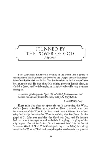 STUNNED BY
THE POWER OF GOD
July 1915
I am convinced that there is nothing in the world that is going to
convince men and women of the power of the Gospel like the manifesta-
tion of the Spirit with the fruits. God has baptized us in the Holy Ghost
for a purpose, that He may show His mighty power in human flesh, as
He did in Jesus, and He is bringing us to a place where He may manifest
these gifts.
...no man speaking by the Spirit of God calleth Jesus accursed: and
no man can say that Jesus is the Lord, but by the Holy Ghost.
1 Corinthians 12:3
Every man who does not speak the truth concerning this Word,
which is Jesus, makes Him the accursed; so all we have to do is to have
the revelation of the Word in our hearts and there will be no fear of our
being led astray, because this Word is nothing else but Jesus. In the
gospel of St. John you read that the Word was God, and He became
flesh and dwelt amongst us and we beheld His glory, the glory of the
only begotten Son of the Father. So it is revealed that He is the Son of
God—the Word of God. This Word (pointing to the Bible) is nothing
else than the Word of God, and everything that confesses it not you can
199
 