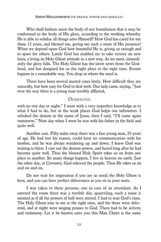 Who shall fashion anew the body of our humiliation that it may be
conformed to the body of His glory, according to the working whereby
He is able to subdue all things unto Himself? How God has cared for me
these 12 years, and blessed me, giving me such a sense of His presence!
When we depend upon God how bountiful He is, giving us enough and
to spare for others. Lately God has enabled me to take victory on new
lines, a living-in-Holy Ghost attitude in a new way. As we meet, immedi-
ately the glory falls. The Holy Ghost has the latest news from the God-
head, and has designed for us the right place at the right time. Events
happen in a remarkable way. You drop in where the need is.
There have been several mental cases lately. How difficult they are
naturally, but how easy for God to deal with. One lady came, saying, “Just
over the way there is a young man terribly afflicted,
DEMENTED
with no rest day or night.” I went with a very imperfect knowledge as to
what I had to do, but in the weak places God helps our infirmities. I
rebuked the demon in the name of Jesus, then I said, “I’ll come again
tomorrow.” Next day when I went he was with his father in the field and
quite well.
Another case. Fifty miles away there was a fine young man, 25 years
of age. He had lost his reason, could have no communication with his
mother, and he was always wandering up and down. I knew God was
waiting to bless. I cast out the demon-power, and heard long after he had
become quite well. Thus the blessed Holy Spirit takes us on from one
place to another. So many things happen, I live in heaven on earth. Just
the other day, at Coventry, God relieved the people. Thus He takes us on
and on and on.
Do not wait for inspiration if you are in need; the Holy Ghost is
here, and you can have perfect deliverance as you sit in your seats.
I was taken to three persons, one in care of an attendant. As I
entered the room there was a terrible din, quarreling, such a noise it
seemed as if all the powers of hell were stirred. I had to wait God’s time.
The Holy Ghost rose in me at the right time, and the three were deliv-
ered, and at night were singing praises to God. There had to be activity
and testimony. Let it be known unto you this Man Christ is the same
SMITH WIGGLESWORTH ON PRAYER, POWER AND MIRACLES
2 0
 