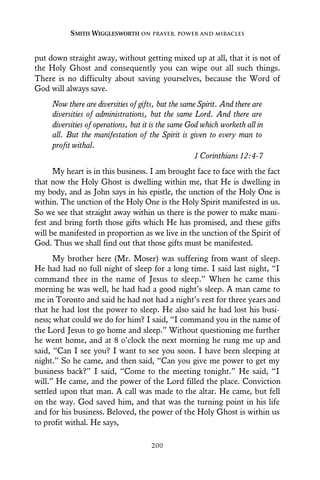 put down straight away, without getting mixed up at all, that it is not of
the Holy Ghost and consequently you can wipe out all such things.
There is no difficulty about saving yourselves, because the Word of
God will always save.
Now there are diversities of gifts, but the same Spirit. And there are
diversities of administrations, but the same Lord. And there are
diversities of operations, but it is the same God which worketh all in
all. But the manifestation of the Spirit is given to every man to
profit withal.
1 Corinthians 12:4-7
My heart is in this business. I am brought face to face with the fact
that now the Holy Ghost is dwelling within me, that He is dwelling in
my body, and as John says in his epistle, the unction of the Holy One is
within. The unction of the Holy One is the Holy Spirit manifested in us.
So we see that straight away within us there is the power to make mani-
fest and bring forth those gifts which He has promised, and these gifts
will be manifested in proportion as we live in the unction of the Spirit of
God. Thus we shall find out that those gifts must be manifested.
My brother here (Mr. Moser) was suffering from want of sleep.
He had had no full night of sleep for a long time. I said last night, “I
command thee in the name of Jesus to sleep.” When he came this
morning he was well, he had had a good night’s sleep. A man came to
me in Toronto and said he had not had a night’s rest for three years and
that he had lost the power to sleep. He also said he had lost his busi-
ness; what could we do for him? I said, “I command you in the name of
the Lord Jesus to go home and sleep.” Without questioning me further
he went home, and at 8 o’clock the next morning he rung me up and
said, “Can I see you? I want to see you soon. I have been sleeping at
night.” So he came, and then said, “Can you give me power to get my
business back?” I said, “Come to the meeting tonight.” He said, “I
will.” He came, and the power of the Lord filled the place. Conviction
settled upon that man. A call was made to the altar. He came, but fell
on the way. God saved him, and that was the turning point in his life
and for his business. Beloved, the power of the Holy Ghost is within us
to profit withal. He says,
SMITH WIGGLESWORTH ON PRAYER, POWER AND MIRACLES
200
 