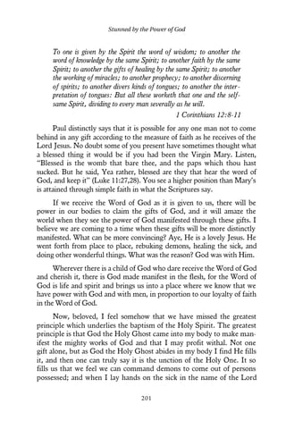 To one is given by the Spirit the word of wisdom; to another the
word of knowledge by the same Spirit; to another faith by the same
Spirit; to another the gifts of healing by the same Spirit; to another
the working of miracles; to another prophecy; to another discerning
of spirits; to another divers kinds of tongues; to another the inter-
pretation of tongues: But all these worketh that one and the self-
same Spirit, dividing to every man severally as he will.
1 Corinthians 12:8-11
Paul distinctly says that it is possible for any one man not to come
behind in any gift according to the measure of faith as he receives of the
Lord Jesus. No doubt some of you present have sometimes thought what
a blessed thing it would be if you had been the Virgin Mary. Listen,
“Blessed is the womb that bare thee, and the paps which thou hast
sucked. But he said, Yea rather, blessed are they that hear the word of
God, and keep it” (Luke 11:27,28). You see a higher position than Mary’s
is attained through simple faith in what the Scriptures say.
If we receive the Word of God as it is given to us, there will be
power in our bodies to claim the gifts of God, and it will amaze the
world when they see the power of God manifested through these gifts. I
believe we are coming to a time when these gifts will be more distinctly
manifested. What can be more convincing? Aye, He is a lovely Jesus. He
went forth from place to place, rebuking demons, healing the sick, and
doing other wonderful things. What was the reason? God was with Him.
Wherever there is a child of God who dare receive the Word of God
and cherish it, there is God made manifest in the flesh, for the Word of
God is life and spirit and brings us into a place where we know that we
have power with God and with men, in proportion to our loyalty of faith
in the Word of God.
Now, beloved, I feel somehow that we have missed the greatest
principle which underlies the baptism of the Holy Spirit. The greatest
principle is that God the Holy Ghost came into my body to make man-
ifest the mighty works of God and that I may profit withal. Not one
gift alone, but as God the Holy Ghost abides in my body I find He fills
it, and then one can truly say it is the unction of the Holy One. It so
fills us that we feel we can command demons to come out of persons
possessed; and when I lay hands on the sick in the name of the Lord
Stunned by the Power of God
201
 
