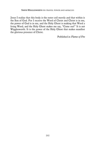 Jesus I realize that this body is the outer coil merely and that within is
the Son of God. For I receive the Word of Christ and Christ is in me,
the power of God is in me, and the Holy Ghost is making that Word a
living Word, and the Holy Ghost makes me say, “Come out!” It is not
Wigglesworth. It is the power of the Holy Ghost that makes manifest
the glorious presence of Christ.
Published in Flames of Fire
SMITH WIGGLESWORTH ON PRAYER, POWER AND MIRACLES
202
 