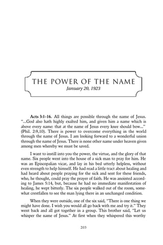 THE POWER OF THE NAME
January 20, 1923
Acts 3:1-16. All things are possible through the name of Jesus.
“...God also hath highly exalted him, and given him a name which is
above every name: that at the name of Jesus every knee should bow...”
(Phil. 2:9,10). There is power to overcome everything in the world
through the name of Jesus. I am looking forward to a wonderful union
through the name of Jesus. There is none other name under heaven given
among men whereby we must be saved.
I want to instill into you the power, the virtue, and the glory of that
name. Six people went into the house of a sick man to pray for him. He
was an Episcopalian vicar, and lay in his bed utterly helpless, without
even strength to help himself. He had read a little tract about healing and
had heard about people praying for the sick and sent for these friends,
who, he thought, could pray the prayer of faith. He was anointed accord-
ing to James 5:14, but, because he had no immediate manifestation of
healing, he wept bitterly. The six people walked out of the room, some-
what crestfallen to see the man lying there in an unchanged condition.
When they were outside, one of the six said, “There is one thing we
might have done. I wish you would all go back with me and try it.” They
went back and all got together in a group. This brother said, “Let us
whisper the name of Jesus.” At first when they whispered this worthy
203
 