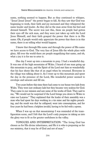 name, nothing seemed to happen. But as they continued to whisper,
“Jesus! Jesus! Jesus!” the power began to fall. As they saw that God was
beginning to work, their faith and joy increased and they whispered the
name louder and louder. As they did so the man arose from his bed and
dressed himself. The secret was just this, those six people had gotten
their eyes off the sick man, and they were just taken up with the Lord
Jesus Himself, and their faith grasped the power that there is in His
name. Oh, if people would only appreciate the power that there is in this
name, there is no telling what would happen.
I know that through His name and through the power of His name
we have access to God. The very face of Jesus fills the whole place with
glory. All over the world there are people magnifying that name, and oh,
what a joy it is for me to utter it.
One day I went up into a mountain to pray. I had a wonderful day.
It was one of the high mountains of Wales. I heard of one man going up
this mountain to pray, and the Spirit of the Lord met him so wonderfully
that his face shone like that of an angel when he returned. Everyone in
the village was talking about it. As I went up to this mountain and spent
the day in the presence of the Lord, His wonderful power seemed to
envelope and saturate and fill me.
Two years before this time there had come to our house two lads from
Wales. They were just ordinary lads but they became very zealous for God.
They came to our mission and saw some of the works of God. They said to
me, “We would not be surprised if the Lord brings you down to Wales to
raise our Lazarus.” They explained that the leader of their assembly was a
man who had spent his days working in a tin mine and his nights preach-
ing, and the result was that he collapsed, went into consumption, and for
four years he had been a helpless invalid, having to be fed with a spoon.
When I was up on that mountaintop I was reminded of the trans-
figuration scene, and I felt that the Lord’s only purpose in taking us into
the glory was to fit us for greater usefulness in the valley.
TONGUES AND INTERPRETATION: “The living God has
chosen us for His divine inheritance, and He it is who is preparing us for
our ministry, that it may be of God and not of man.”
SMITH WIGGLESWORTH ON PRAYER, POWER AND MIRACLES
204
 