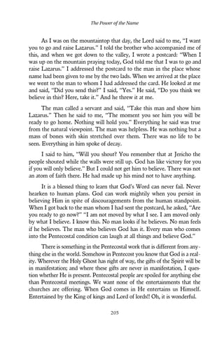 As I was on the mountaintop that day, the Lord said to me, “I want
you to go and raise Lazarus.” I told the brother who accompanied me of
this, and when we got down to the valley, I wrote a postcard: “When I
was up on the mountain praying today, God told me that I was to go and
raise Lazarus.” I addressed the postcard to the man in the place whose
name had been given to me by the two lads. When we arrived at the place
we went to the man to whom I had addressed the card. He looked at me
and said, “Did you send this?” I said, “Yes.” He said, “Do you think we
believe in this? Here, take it.” And he threw it at me.
The man called a servant and said, “Take this man and show him
Lazarus.” Then he said to me, “The moment you see him you will be
ready to go home. Nothing will hold you.” Everything he said was true
from the natural viewpoint. The man was helpless. He was nothing but a
mass of bones with skin stretched over them. There was no life to be
seen. Everything in him spoke of decay.
I said to him, “Will you shout? You remember that at Jericho the
people shouted while the walls were still up. God has like victory for you
if you will only believe.” But I could not get him to believe. There was not
an atom of faith there. He had made up his mind not to have anything.
It is a blessed thing to learn that God’s Word can never fail. Never
hearken to human plans. God can work mightily when you persist in
believing Him in spite of discouragements from the human standpoint.
When I got back to the man whom I had sent the postcard, he asked, “Are
you ready to go now?” “I am not moved by what I see. I am moved only
by what I believe. I know this. No man looks if he believes. No man feels
if he believes. The man who believes God has it. Every man who comes
into the Pentecostal condition can laugh at all things and believe God.”
There is something in the Pentecostal work that is different from any-
thing else in the world. Somehow in Pentecost you know that God is a real-
ity. Wherever the Holy Ghost has right of way, the gifts of the Spirit will be
in manifestation; and where these gifts are never in manifestation, I ques-
tion whether He is present. Pentecostal people are spoiled for anything else
than Pentecostal meetings. We want none of the entertainments that the
churches are offering. When God comes in He entertains us Himself.
Entertained by the King of kings and Lord of lords!! Oh, it is wonderful.
The Power of the Name
205
 