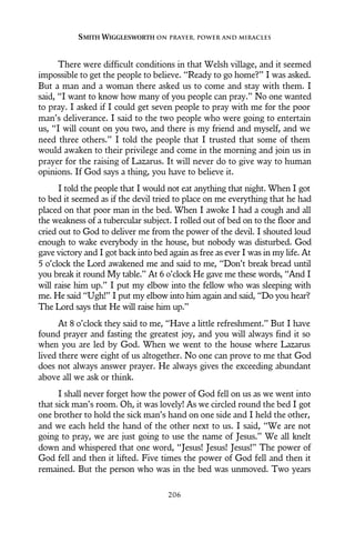 There were difficult conditions in that Welsh village, and it seemed
impossible to get the people to believe. “Ready to go home?” I was asked.
But a man and a woman there asked us to come and stay with them. I
said, “I want to know how many of you people can pray.” No one wanted
to pray. I asked if I could get seven people to pray with me for the poor
man’s deliverance. I said to the two people who were going to entertain
us, “I will count on you two, and there is my friend and myself, and we
need three others.” I told the people that I trusted that some of them
would awaken to their privilege and come in the morning and join us in
prayer for the raising of Lazarus. It will never do to give way to human
opinions. If God says a thing, you have to believe it.
I told the people that I would not eat anything that night. When I got
to bed it seemed as if the devil tried to place on me everything that he had
placed on that poor man in the bed. When I awoke I had a cough and all
the weakness of a tubercular subject. I rolled out of bed on to the floor and
cried out to God to deliver me from the power of the devil. I shouted loud
enough to wake everybody in the house, but nobody was disturbed. God
gave victory and I got back into bed again as free as ever I was in my life. At
5 o’clock the Lord awakened me and said to me, “Don’t break bread until
you break it round My table.” At 6 o’clock He gave me these words, “And I
will raise him up.” I put my elbow into the fellow who was sleeping with
me. He said “Ugh!” I put my elbow into him again and said, “Do you hear?
The Lord says that He will raise him up.”
At 8 o’clock they said to me, “Have a little refreshment.” But I have
found prayer and fasting the greatest joy, and you will always find it so
when you are led by God. When we went to the house where Lazarus
lived there were eight of us altogether. No one can prove to me that God
does not always answer prayer. He always gives the exceeding abundant
above all we ask or think.
I shall never forget how the power of God fell on us as we went into
that sick man’s room. Oh, it was lovely! As we circled round the bed I got
one brother to hold the sick man’s hand on one side and I held the other,
and we each held the hand of the other next to us. I said, “We are not
going to pray, we are just going to use the name of Jesus.” We all knelt
down and whispered that one word, “Jesus! Jesus! Jesus!” The power of
God fell and then it lifted. Five times the power of God fell and then it
remained. But the person who was in the bed was unmoved. Two years
SMITH WIGGLESWORTH ON PRAYER, POWER AND MIRACLES
206
 