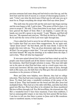previous someone had come along and had tried to raise him up, and the
devil had used his lack of success as a means of discouraging Lazarus. I
said, “I don’t care what the devil says; if God says he will raise you up it
must be so. Forget everything else except what God says about Jesus.”
The sixth time the power fell and the sick man’s lips began moving
and the tears began to fall. I said to him, “The power of God is here, it is
yours to accept it.” He said, “I have been bitter in my heart, and I know I
have grieved the Spirit of God. Here I am helpless. I cannot lift my
hands, nor even lift a spoon to my mouth.” I said, “Repent, and God will
hear you.” He repented and cried out, “Oh God, let this be to Thy glory.”
As he said this the virtue of the Lord went right through him.
I have asked the Lord to never let me tell this story except as it was,
for I realize that God can never bless exaggerations. As we again said,
“Jesus! Jesus! Jesus!” the bed shook, and the man shook. I said to the
people who were with me, “You can all go downstairs right away. This is
all God. I’m not going to assist him.” I sat and watched that man get up
and dress himself. We sang the doxology as he walked down the steps. I
said to him, “Now tell what has happened.”
It was soon noised abroad that Lazarus had been raised up and the
people came from Llanelli and all the district round to see him and hear
his testimony. And God brought salvation to many. This man told right
out in the open air what God had done, and as a result many were con-
victed and converted. All this came through the name of Jesus, through
faith in His name, yea, the faith that is by Him gave this sick man perfect
soundness in the presence of them all.
Peter and John were helpless, were illiterate, they had no college
education. They had had some training with fish, and they had been with
Jesus. To them had come a wonderful revelation of the power of the
name of Jesus. They had handed out the bread and fish after Jesus had
multiplied them. They had sat at the table with Him, and John had often
gazed into His face. Peter had often to be rebuked, but Jesus manifested
His love to Peter through it all. Yea, He loved Peter, the wayward one. Oh,
He’s a wonderful lover! I have been wayward, I have been stubborn, I
had an unmanageable temper at one time, but how patient He has been.
I am here to tell you that there is power in Jesus and in His wondrous
name to transform anyone, to heal anyone.
The Power of the Name
207
 