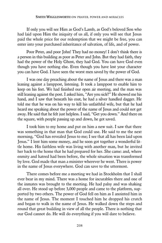 If only you will see Him as God’s Lamb, as God’s beloved Son who
had laid upon Him the iniquity of us all, if only you will see that Jesus
paid the whole price for our redemption that we might be free, you can
enter into your purchased inheritance of salvation, of life, and of power.
Poor Peter, and poor John! They had no money! I don’t think there is
a person in this building as poor as Peter and John. But they had faith, they
had the power of the Holy Ghost, they had God. You can have God even
though you have nothing else. Even though you have lost your character
you can have God. I have seen the worst men saved by the power of God.
I was one day preaching about the name of Jesus and there was a man
leaning against a lamppost, listening. It took a lamppost to enable him to
keep on his feet. We had finished our open air meeting, and the man was
still leaning against the post. I asked him, “Are you sick?” He showed me his
hand, and I saw that beneath his coat, he had a silver handled dagger. He
told me that he was on his way to kill his unfaithful wife, but that he had
heard me speaking about the power of the name of Jesus and could not get
away. He said that he felt just helpless. I said, “Get you down.” And there on
the square, with people passing up and down, he got saved.
I took him to my home and put on him a new suit. I saw that there
was something in that man that God could use. He said to me the next
morning, “God has revealed Jesus to me; I see that all has been laid upon
Jesus.” I lent him some money, and he soon got together a wonderful lit-
tle home. His faithless wife was living with another man, but he invited
her back to the home that he had prepared for her. She came: and, where
enmity and hatred had been before, the whole situation was transformed
by love. God made that man a minister wherever he went. There is power
in the name of Jesus everywhere. God can save to the uttermost.
There comes before me a meeting we had in Stockholm that I shall
ever bear in my mind. There was a home for incurables there and one of
the inmates was brought to the meeting. He had palsy and was shaking
all over. He stood up before 3,000 people and came to the platform, sup-
ported by two others. The power of God fell on him as I anointed him in
the name of Jesus. The moment I touched him he dropped his crutch
and began to walk in the name of Jesus. He walked down the steps and
round that great building in view of all the people. There is nothing that
our God cannot do. He will do everything if you will dare to believe.
SMITH WIGGLESWORTH ON PRAYER, POWER AND MIRACLES
208
 