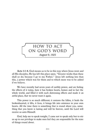 HOW TO ACT
ON GOD’S WORD
August 9, 1925
Acts 1:1-8. God means us to be in this way where Jesus went and
all His disciples, He has left this place open. “Greater works than these
shall ye do; because I go to my Father.” Jesus left nothing less than
this, a power which was for them and to which more was to be added
if we believe.
We have recently had seven years of earthly power, and are feeling
the effects of it today, how it has broken hearts, homes and in fact the
whole world, and filled it with such distressing effects and made it an
awful place, that we never want it again.
This power is so much different; it restores the fallen, it heals the
brokenhearted, it lifts, it lives, it brings life into existence in your own
hearts. All the time there is something that is round about you, some-
thing that you know is lasting and will be forever, until the Lord will
receive us unto Himself.
God, help me to speak tonight, I came not to speak only but to stir
us up to our privilege to make men feel they are responsible for the state
of things round about.
211
 