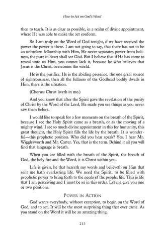 then to teach. It is as clear as possible, in a realm of divine appointment,
where He was able to make the act conform.
So I am truly on the Word of God tonight, if we have received the
power the power is there. I am not going to say, that there has not to be
an unbroken fellowship with Him, He never separates power from holi-
ness, the pure in heart shall see God. But I believe that if He has come to
reveal unto us Him, you cannot lack it, because he who believes that
Jesus is the Christ, overcomes the world.
He is the purifier, He is the abiding presence, the one great source
of righteousness, then all the fullness of the Godhead bodily dwells in
Him, there is the situation.
(Chorus: Christ liveth in me.)
And you know that after the Spirit gave the revelation of the purity
of Christ by the Word of the Lord, He made you see things as you never
saw them before.
I would like to speak for a few moments on the breath of the Spirit,
because I see the Holy Spirit came as a breath, or as the moving of a
mighty wind. I see so much divine appointment in this for humanity, this
great thought, the Holy Spirit fills the life by the breath. It is wonder-
ful—this prophetic position. Who did you hear speak? Yes, I hear Mr.
Wigglesworth and Mr. Carter. Yes, that is the term. Behind it all you will
find that language is breath.
When you are filled with the breath of the Spirit, the breath of
God, the holy fire and the Word, it is Christ within you.
Life is given, he that heareth my words and believeth on Him that
sent me hath everlasting life. We need the Spirit, to be filled with
prophetic power to bring forth to the needs of the people, life. This is life
that I am perceiving and I must be so in this order. Let me give you one
or two positions.
POWER IN ACTION
God wants everybody, without exception, to begin on the Word of
God, and to act. It will be the most surprising thing that ever came. As
you stand on the Word it will be an amazing thing.
How to Act on God’s Word
213
 