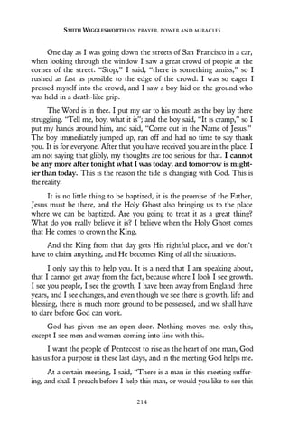 One day as I was going down the streets of San Francisco in a car,
when looking through the window I saw a great crowd of people at the
corner of the street. “Stop,” I said, “there is something amiss,” so I
rushed as fast as possible to the edge of the crowd. I was so eager I
pressed myself into the crowd, and I saw a boy laid on the ground who
was held in a death-like grip.
The Word is in thee. I put my ear to his mouth as the boy lay there
struggling. “Tell me, boy, what it is”; and the boy said, “It is cramp,” so I
put my hands around him, and said, “Come out in the Name of Jesus.”
The boy immediately jumped up, ran off and had no time to say thank
you. It is for everyone. After that you have received you are in the place. I
am not saying that glibly, my thoughts are too serious for that. I cannot
be any more after tonight what I was today, and tomorrow is might-
ier than today. This is the reason the tide is changing with God. This is
the reality.
It is no little thing to be baptized, it is the promise of the Father,
Jesus must be there, and the Holy Ghost also bringing us to the place
where we can be baptized. Are you going to treat it as a great thing?
What do you really believe it is? I believe when the Holy Ghost comes
that He comes to crown the King.
And the King from that day gets His rightful place, and we don’t
have to claim anything, and He becomes King of all the situations.
I only say this to help you. It is a need that I am speaking about,
that I cannot get away from the fact, because where I look I see growth.
I see you people, I see the growth, I have been away from England three
years, and I see changes, and even though we see there is growth, life and
blessing, there is much more ground to be possessed, and we shall have
to dare before God can work.
God has given me an open door. Nothing moves me, only this,
except I see men and women coming into line with this.
I want the people of Pentecost to rise as the heart of one man, God
has us for a purpose in these last days, and in the meeting God helps me.
At a certain meeting, I said, “There is a man in this meeting suffer-
ing, and shall I preach before I help this man, or would you like to see this
SMITH WIGGLESWORTH ON PRAYER, POWER AND MIRACLES
214
 