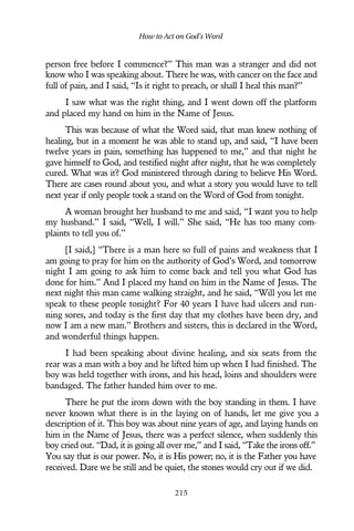 person free before I commence?” This man was a stranger and did not
know who I was speaking about. There he was, with cancer on the face and
full of pain, and I said, “Is it right to preach, or shall I heal this man?”
I saw what was the right thing, and I went down off the platform
and placed my hand on him in the Name of Jesus.
This was because of what the Word said, that man knew nothing of
healing, but in a moment he was able to stand up, and said, “I have been
twelve years in pain, something has happened to me,” and that night he
gave himself to God, and testified night after night, that he was completely
cured. What was it? God ministered through daring to believe His Word.
There are cases round about you, and what a story you would have to tell
next year if only people took a stand on the Word of God from tonight.
A woman brought her husband to me and said, “I want you to help
my husband.” I said, “Well, I will.” She said, “He has too many com-
plaints to tell you of.”
[I said,] “There is a man here so full of pains and weakness that I
am going to pray for him on the authority of God’s Word, and tomorrow
night I am going to ask him to come back and tell you what God has
done for him.” And I placed my hand on him in the Name of Jesus. The
next night this man came walking straight, and he said, “Will you let me
speak to these people tonight? For 40 years I have had ulcers and run-
ning sores, and today is the first day that my clothes have been dry, and
now I am a new man.” Brothers and sisters, this is declared in the Word,
and wonderful things happen.
I had been speaking about divine healing, and six seats from the
rear was a man with a boy and he lifted him up when I had finished. The
boy was held together with irons, and his head, loins and shoulders were
bandaged. The father handed him over to me.
There he put the irons down with the boy standing in them. I have
never known what there is in the laying on of hands, let me give you a
description of it. This boy was about nine years of age, and laying hands on
him in the Name of Jesus, there was a perfect silence, when suddenly this
boy cried out. “Dad, it is going all over me,” and I said, “Take the irons off.”
You say that is our power. No, it is His power; no, it is the Father you have
received. Dare we be still and be quiet, the stones would cry out if we did.
How to Act on God’s Word
215
 