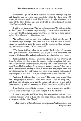 Sometimes I go in for what they call wholesale healings. My son
and daughter are here, and they can declare that they have seen 100
healed without the touch a hand. I believe there is to be wholesale bap-
tisms of the Holy Ghost. One day God told me something, at a place
called Staranga in Norway.
I said to my interpreter, “We are both very tired. We will rest today
until 4:00 p.m.” I can never forget the sight; this story has just occurred
to me. May God bend your ears down. There is a hearing of faith, a much
higher faith. May the Lord bend our ears.
We had been out for a short time, and coming back into the street I
shall never forget the sight. The street was filled with all kinds of wheel-
chairs, we went along up to the house, and the house was filled with peo-
ple, and the woman said, “What can we do?”
“The house is filled, what are we to do?” So I pulled off my coat
and I got to business. My brothers, you ought to have been there, the
power of God came like a cloud and people were healed on every side.
God healed all the people. This is what I have to tell you. We were sat
down for a little refresher before the meeting, and the telephone bell rang.
And the pastor went to the telephone, and they said, “What can we do? The
great Town Hall is packed. Come down as soon as you can.” And this is
what I mean by the hearing of faith: I declare that the people could not
have fallen down if they had wanted to. I never saw a place so packed, and I
began to preach, and when I was preaching the voice came from the Lord.
“Ask and I will give thee every soul.” The voice came again, “Ask
and I will give you every soul,” and I dared to ask, “Give me every soul,”
and there was a breath came like the rushing of a mighty wind, and it
shook everybody and fell on everyone. I have never seen anything like it.
I am hoping to see this in London. Is there anything too hard for
God? Cannot God begin to do these things? Will we let Him?
I know it might be a difficult thing. Is it not possible to have a con-
secration tonight? Who is there who will begin tonight and begin to act
in the power of the Holy Ghost?
Address given at Second Annual Convention of the Assemblies of God
Kingsway Hall
SMITH WIGGLESWORTH ON PRAYER, POWER AND MIRACLES
216
 