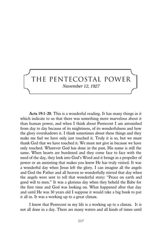 THE PENTECOSTAL POWER
November 12, 1927
Acts 19:1-20. This is a wonderful reading. It has many things in it
which indicate to us that there was something more marvelous about it
than human power, and when I think about Pentecost I am astonished
from day to day because of its mightiness, of its wonderfulness and how
the glory overshadows it. I think sometimes about these things and they
make me feel we have only just touched it. Truly it is so, but we must
thank God that we have touched it. We must not give in because we have
only touched. Whatever God has done in the past, His name is still the
same. When hearts are burdened and they come face to face with the
need of the day, they look into God’s Word and it brings in a propeller of
power or an anointing that makes you know He has truly visited. It was
a wonderful day when Jesus left the glory. I can imagine all the angels
and God the Father and all heaven so wonderfully stirred that day when
the angels were sent to tell that wonderful story: “Peace on earth and
good will to men.” It was a glorious day when they beheld the Babe for
the first time and God was looking on. What happened after that day
and until He was 30 years old I suppose it would take a big book to put
it all in. It was a working up to a great climax.
I know that Pentecost in my life is a working up to a climax. It is
not all done in a day. There are many waters and all kinds of times until
217
 