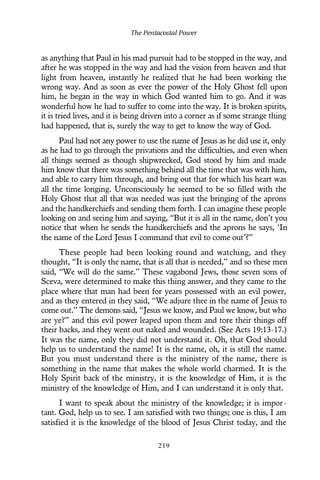 as anything that Paul in his mad pursuit had to be stopped in the way, and
after he was stopped in the way and had the vision from heaven and that
light from heaven, instantly he realized that he had been working the
wrong way. And as soon as ever the power of the Holy Ghost fell upon
him, he began in the way in which God wanted him to go. And it was
wonderful how he had to suffer to come into the way. It is broken spirits,
it is tried lives, and it is being driven into a corner as if some strange thing
had happened, that is, surely the way to get to know the way of God.
Paul had not any power to use the name of Jesus as he did use it, only
as he had to go through the privations and the difficulties, and even when
all things seemed as though shipwrecked, God stood by him and made
him know that there was something behind all the time that was with him,
and able to carry him through, and bring out that for which his heart was
all the time longing. Unconsciously he seemed to be so filled with the
Holy Ghost that all that was needed was just the bringing of the aprons
and the handkerchiefs and sending them forth. I can imagine these people
looking on and seeing him and saying, “But it is all in the name, don’t you
notice that when he sends the handkerchiefs and the aprons he says, ‘In
the name of the Lord Jesus I command that evil to come out’?”
These people had been looking round and watching, and they
thought, “It is only the name, that is all that is needed,” and so these men
said, “We will do the same.” These vagabond Jews, those seven sons of
Sceva, were determined to make this thing answer, and they came to the
place where that man had been for years possessed with an evil power,
and as they entered in they said, “We adjure thee in the name of Jesus to
come out.” The demons said, “Jesus we know, and Paul we know, but who
are ye?” and this evil power leaped upon them and tore their things off
their backs, and they went out naked and wounded. (See Acts 19:13-17.)
It was the name, only they did not understand it. Oh, that God should
help us to understand the name! It is the name, oh, it is still the name.
But you must understand there is the ministry of the name, there is
something in the name that makes the whole world charmed. It is the
Holy Spirit back of the ministry, it is the knowledge of Him, it is the
ministry of the knowledge of Him, and I can understand it is only that.
I want to speak about the ministry of the knowledge; it is impor-
tant. God, help us to see. I am satisfied with two things; one is this, I am
satisfied it is the knowledge of the blood of Jesus Christ today, and the
The Pentacostal Power
219
 