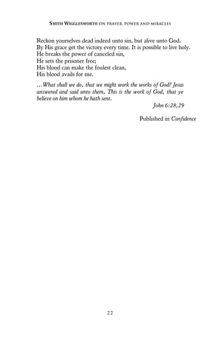 Reckon yourselves dead indeed unto sin, but alive unto God.
By His grace get the victory every time. It is possible to live holy.
He breaks the power of canceled sin,
He sets the prisoner free;
His blood can make the foulest clean,
His blood avails for me.
…What shall we do, that we might work the works of God? Jesus
answered and said unto them, This is the work of God, that ye
believe on him whom he hath sent.
John 6:28,29
Published in Confidence
SMITH WIGGLESWORTH ON PRAYER, POWER AND MIRACLES
2 2
 