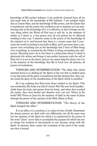 knowledge of His perfect holiness. I am perfectly cleansed from all sin
and made holy in the knowledge of His holiness. I am satisfied today
that as I know Him, and the knowledge of His power, and the Christ that
is manifested, and the power that worketh in me to minister as I am min-
istering only in the knowledge of it, it is effective, so that it brings out the
very thing which the Word of God says it will do, in the ministry of
which, as I know it, it has power over all evil powers by its effectual
working in that way. I minister today in the power of the knowledge of
the ministry of it, and beyond that there is a certain sense that I over-
come the world according to my faith in Him, and I am more than a con-
queror over everything just in the knowledge that I have of Him being
over everything, as crowned by the Father to bring everything into sub-
jection. Shouting won’t do it, but there is a lubrication about it which is
gloriously felt within and brings it into perfect harmony with the will of
God, but it is not in the shout, and yet we cannot help but shout, but it is
in the ministry of the knowledge that He is Lord over all demons, all
powers of wickedness.
TONGUES AND INTERPRETATION: “The Holy One which
anointed Jesus is so abiding by the Spirit in the one that is clothed upon
to use the name till the glory is manifested and the demons flee, they can-
not stand the glory of the manifestation of the Spirit which is manifest.”
So I am realizing that Paul went about clothed in the Spirit. This
was wonderful, His body was full of virtue? No!! He sent forth handker-
chiefs from his body and aprons from his body, and when they touched
the needy, they were healed and demons were cast out. Virtue in his
body? No! Virtue in Jesus by the ministry of faith in the name of Jesus
through the power of the unction of the Holy Ghost in Paul.
TONGUES AND INTERPRETATION: “The liberty of the
Spirit bringeth the office.”
It is an office, it is a position, it is a place of rest, of faith. Sometimes
the demon powers are dealt with very differently, not all the same way:
but the ministry of the Spirit by which it is ministered by the power of
the word “Jesus” never fails to accomplish the purpose for which the one
in charge has wisdom or discernment to see, because along with the
Spirit of ministry there comes the revelation of the need of the needy
one that is bound.
SMITH WIGGLESWORTH ON PRAYER, POWER AND MIRACLES
220
 