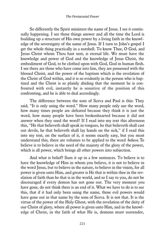 So differently the Spirit ministers the name of Jesus. I see it contin-
ually happening. I see those things answer and all the time the Lord is
building up a structure of His own power by a living faith in the knowl-
edge of the sovereignty of the name of Jesus. If I turn to John’s gospel I
get the whole thing practically in a nutshell. To know Thee, O God, and
Jesus Christ whom Thou hast sent, is eternal life. We must have the
knowledge and power of God and the knowledge of Jesus Christ, the
embodiment of God, to be clothed upon with God, God in human flesh.
I see there are those who have come into line, they are possessed with the
blessed Christ, and the power of the baptism which is the revelation of
the Christ of God within, and it is so evidently in the person who is bap-
tized and the Christ is so plainly abiding that the moment he is con-
fronted with evil, instantly he is sensitive of the position of this
confronting, and he is able to deal accordingly.
The difference between the sons of Sceva and Paul is this: They
said, “It is only using the word.” How many people only use the word,
how many times people are defeated because they think it is just the
word, how many people have been brokenhearted because it did not
answer when they used the word? If I read into my text this afternoon
this, “He that believeth shall speak in tongues, he that believeth shall cast
out devils, he that believeth shall lay hands on the sick,” if I read this
into my text, on the surface of it, it seems exactly easy, but you must
understand this, there are volumes to be applied to the word believe.To
believe is to believe in the need of the majesty of the glory of the power,
which is all power, which brings all other powers into subjection.
And what is belief? Sum it up in a few sentences. To believe is to
have the knowledge of Him in whom you believe, it is not to believe in
the word Jesus, but to believe in the nature, to believe in the vision, for all
power is given unto Him, and greater is He that is within thee in the rev-
elation of faith than he that is in the world, and so I say to you, do not be
discouraged if every demon has not gone out. The very moment you
have gone, do not think there is an end of it. What we have to do is to see
this, that if it had only been using the name, those evil powers would
have gone out in that name by the sons of Sceva. It is not that. It is the
virtue of the power of the Holy Ghost, with the revelation of the deity of
our Christ of glory, where all power is given unto Him, and in the knowl-
edge of Christ, in the faith of what He is, demons must surrender,
The Pentacostal Power
221
 