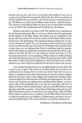 demons must go out, and I say it reverently, these bodies of ours are so
constructed by God that we may be filled with that divine revelation of
the Son of God till it is manifest to the devils you go to and they have to
go. The Master is in. They see the Master. Jesus I know, and Paul I know.
The ministry of the Master! How we need to get to know Him till within
us we are full of the manifestation of the King over all demons.
Brothers and sisters, my heart is full. The depths of my yearnings are
for the Pentecostal people. My cry is that we will not miss the opportunity
of the baptism of the Holy Ghost, that Christ may be manifested in the
human till every power of evil will be subject to the Christ which is mani-
fested in you. The devils know. Two important things are before me. To mas-
ter the situation of myself. You are not going to meet devils if you cannot
master yourself, because you soon find the devil bigger than yourself, and it
is only when you are subdued that Christ is enthroned and the embodi-
ment of the Spirit is so gloriously covering the human life that Jesus is glo-
rified to the full. So first it is the losing of ourself and then it is the
incoming of Another; it is the glorifying of Him which is to fulfill all things
and when He gets lives He can do it. When He gets lives that will so yield
themselves to God, God will be delighted to allow the Christ to be so man-
ifested in you, that it will be no difficulty for the devil to know who you are.
I am satisfied that Pentecost is to reestablish God in human flesh. Do
I need to say it again? The power of the Holy Ghost has to come to be
enthroned in the human life so it does not matter what state we are in.
Christ is manifested in the place where devils are, the place where religious
devils are, the place where a false religion and unbelief are, the place where
a formal religion has taken the place of holiness and righteousness. You have
need to have holiness, the righteousness and Spirit of the Master, so that in
every walk of life everything that is not like our Lord Jesus will have to
depart and that is what is needed today. I ask you in the Holy Ghost to seek
the place where He is in power. “Jesus I know, Paul I know but who are ye?”
May God stamp it upon us for the devil is not afraid of you. May the Holy
Ghost make us today terrors of evildoers, for the Holy Ghost came into us
to judge the world of sin, of unbelief, of righteousness, and that is the pur-
pose of the Holy Ghost. The devils will know us, and Jesus will know us.
Published in The Pentecostal Evangel
SMITH WIGGLESWORTH ON PRAYER, POWER AND MIRACLES
222
 