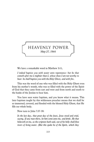 HEAVENLY POWER
May 27, 1944
We have a remarkable word in Matthew 3:11,
I indeed baptize you with water unto repentance: but he that
cometh after me is mightier than I, whose shoes I am not worthy to
bear: he shall baptize you with the Holy Ghost, and with fire.
This was the word of one who was filled with the Holy Ghost even
from his mother’s womb, who was so filled with the power of the Spirit
of God that they came from east and west and from north and south to
the banks of the Jordan to hear him.
You have seen water baptism, and you know what it means. This
later baptism taught by this wilderness preacher means that we shall be
so immersed, covered, and flooded with the blessed Holy Ghost, that He
fills our whole body.
Now turn to John 7:37-39:
In the last day, that great day of the feast, Jesus stood and cried,
saying, If any man thirst, let him come unto me, and drink. He that
believeth on me, as the scripture hath said, out of his belly shall flow
rivers of living water. (But this spake he of the Spirit, which they
223
 