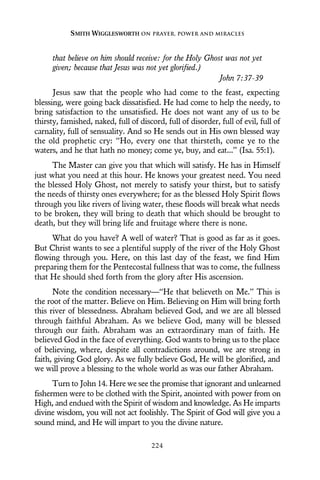 that believe on him should receive: for the Holy Ghost was not yet
given; because that Jesus was not yet glorified.)
John 7:37-39
Jesus saw that the people who had come to the feast, expecting
blessing, were going back dissatisfied. He had come to help the needy, to
bring satisfaction to the unsatisfied. He does not want any of us to be
thirsty, famished, naked, full of discord, full of disorder, full of evil, full of
carnality, full of sensuality. And so He sends out in His own blessed way
the old prophetic cry: “Ho, every one that thirsteth, come ye to the
waters, and he that hath no money; come ye, buy, and eat...” (Isa. 55:1).
The Master can give you that which will satisfy. He has in Himself
just what you need at this hour. He knows your greatest need. You need
the blessed Holy Ghost, not merely to satisfy your thirst, but to satisfy
the needs of thirsty ones everywhere; for as the blessed Holy Spirit flows
through you like rivers of living water, these floods will break what needs
to be broken, they will bring to death that which should be brought to
death, but they will bring life and fruitage where there is none.
What do you have? A well of water? That is good as far as it goes.
But Christ wants to see a plentiful supply of the river of the Holy Ghost
flowing through you. Here, on this last day of the feast, we find Him
preparing them for the Pentecostal fullness that was to come, the fullness
that He should shed forth from the glory after His ascension.
Note the condition necessary—“He that believeth on Me.” This is
the root of the matter. Believe on Him. Believing on Him will bring forth
this river of blessedness. Abraham believed God, and we are all blessed
through faithful Abraham. As we believe God, many will be blessed
through our faith. Abraham was an extraordinary man of faith. He
believed God in the face of everything. God wants to bring us to the place
of believing, where, despite all contradictions around, we are strong in
faith, giving God glory. As we fully believe God, He will be glorified, and
we will prove a blessing to the whole world as was our father Abraham.
Turn to John 14. Here we see the promise that ignorant and unlearned
fishermen were to be clothed with the Spirit, anointed with power from on
High, and endued with the Spirit of wisdom and knowledge. As He imparts
divine wisdom, you will not act foolishly. The Spirit of God will give you a
sound mind, and He will impart to you the divine nature.
SMITH WIGGLESWORTH ON PRAYER, POWER AND MIRACLES
224
 