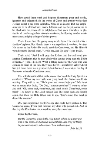 How could these weak and helpless fishermen, poor and needy,
ignorant and unlearned, do the works of Christ and greater works than
He had done? They were incapable. None of us is able. But our empti-
ness has to be clothed with divine fullness, and our helplessness has to
be filled with the power of His helpfulness. Paul knew this when he glo-
ried in all that brought him down in weakness, for flowing into his weak-
ness came a mighty deluge of divine power.
Christ knew that His going away would leave His disciples like a
family of orphans. But He told them it was expedient, it was best, for after
His return to the Father He would send the Comforter, and He Himself
would come to indwell them. “...ye in me, and I in you” (John 14:20).
Christ said, “And I will pray the Father, and he shall send you
another Comforter, that he may abide with you for ever; even the Spirit
of truth...” (John 14:16,17). What a fitting name for the One who was
coming to them at the time they were bereft—Comforter. After Christ
had left them there was a great need, but that need was met on the day of
Pentecost when the Comforter came.
You will always find that in the moment of need the Holy Spirit is a
comforter. When my dear wife was lying dead, the doctors could do
nothing. They said to me, “She’s gone; we cannot help you.” My heart
was so moved that I said, “Oh God, I cannot spare her!” I went up to her
and said, “Oh, come back, come back, and speak to me! Come back, come
back!” The Spirit of the Lord moved, and she came back and smiled
again. But then the Holy Ghost said to me, “She’s mine. Her work is
done. She is mine.”
Oh, that comforting word! No one else could have spoken it. The
Comforter came. From that moment my dear wife passed out. And in
this day the Comforter has a word for every bereaved one.
Christ further said,
But the Comforter, which is the Holy Ghost, whom the Father will
send in my name, he shall teach you all things, and bring all things
to your remembrance, whatsoever I have said unto you.
John 14:26
Heavenly Power
225
 