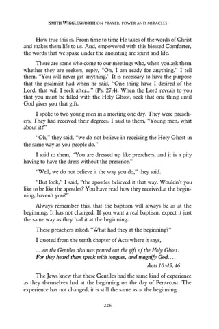 How true this is. From time to time He takes of the words of Christ
and makes them life to us. And, empowered with this blessed Comforter,
the words that we spake under the anointing are spirit and life.
There are some who come to our meetings who, when you ask them
whether they are seekers, reply, “Oh, I am ready for anything.” I tell
them, “You will never get anything.” It is necessary to have the purpose
that the psalmist had when he said, “One thing have I desired of the
Lord, that will I seek after...” (Ps. 27:4). When the Lord reveals to you
that you must be filled with the Holy Ghost, seek that one thing until
God gives you that gift.
I spoke to two young men in a meeting one day. They were preach-
ers. They had received their degrees. I said to them, “Young men, what
about it?”
“Oh,” they said, “we do not believe in receiving the Holy Ghost in
the same way as you people do.”
I said to them, “You are dressed up like preachers, and it is a pity
having to have the dress without the presence.”
“Well, we do not believe it the way you do,” they said.
“But look,” I said, “the apostles believed it that way. Wouldn’t you
like to be like the apostles? You have read how they received at the begin-
ning, haven’t you?”
Always remember this, that the baptism will always be as at the
beginning. It has not changed. If you want a real baptism, expect it just
the same way as they had it at the beginning.
These preachers asked, “What had they at the beginning?”
I quoted from the tenth chapter of Acts where it says,
...on the Gentiles also was poured out the gift of the Holy Ghost.
For they heard them speak with tongues, and magnify God....
Acts 10:45,46
The Jews knew that these Gentiles had the same kind of experience
as they themselves had at the beginning on the day of Pentecost. The
experience has not changed, it is still the same as at the beginning.
SMITH WIGGLESWORTH ON PRAYER, POWER AND MIRACLES
226
 