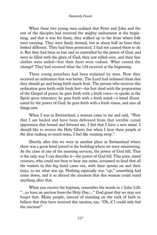 When these two young men realized that Peter and John and the
rest of the disciples had received the mighty enduement at the begin-
ning, and that it was for them, they walked up to the front where folk
were tarrying. They were finely dressed, but in about half an hour they
looked different. They had been prostrated. I had not caused them to do
it. But they had been so lost and so controlled by the power of God, and
were so filled with the glory of God, they just rolled over, and their fine
clothes were soiled—but their faces were radiant. What caused the
change? They had received what the 124 received at the beginning.
These young preachers had been ordained by men. Now they
received an ordination that was better. The Lord had ordained them that
they should go and bring forth much fruit. The person who receives this
ordination goes forth with fresh feet—his feet shod with the preparation
of the Gospel of peace; he goes forth with a fresh voice—it speaks as the
Spirit gives utterance; he goes forth with a fresh mind—a mind illumi-
nated by the power of God; he goes forth with a fresh vision, and sees all
things new.
When I was in Switzerland, a woman came to me and said, “Now
that I am healed and have been delivered from that terrible carnal
oppression that bound and fettered me, I feel that I have a new mind. I
should like to receive the Holy Ghost; but when I hear these people at
the altar making so much noise, I feel like running away.”
Shortly after this we were in another place in Switzerland where
there was a great hotel joined to the building where we were ministering.
At the close of one of the morning services, the power of God fell. That
is the only way I can describe it—the power of God fell. This poor, timid
creature, who could not bear to hear any noise, screamed so loud that all
the waiters in this big hotel came out, with their aprons on and their
trays, to see what was up. Nothing especially was “up,” something had
come down, and it so altered the situation that this woman could stand
anything after that.
When you receive the baptism, remember the words in 1 John 2:20.
“...ye have an unction from the Holy One....” God grant that we may not
forget that. Many people, instead of standing on the rock of faith to
believe that they have received this unction, say, “Oh, if I could only feel
the unction!”
Heavenly Power
227
 