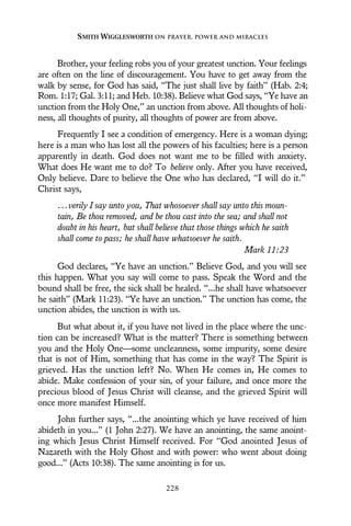 Brother, your feeling robs you of your greatest unction. Your feelings
are often on the line of discouragement. You have to get away from the
walk by sense, for God has said, “The just shall live by faith” (Hab. 2:4;
Rom. 1:17; Gal. 3:11; and Heb. 10:38). Believe what God says, “Ye have an
unction from the Holy One,” an unction from above. All thoughts of holi-
ness, all thoughts of purity, all thoughts of power are from above.
Frequently I see a condition of emergency. Here is a woman dying;
here is a man who has lost all the powers of his faculties; here is a person
apparently in death. God does not want me to be filled with anxiety.
What does He want me to do? To believe only. After you have received,
Only believe. Dare to believe the One who has declared, “I will do it.”
Christ says,
...verily I say unto you, That whosoever shall say unto this moun-
tain, Be thou removed, and be thou cast into the sea; and shall not
doubt in his heart, but shall believe that those things which he saith
shall come to pass; he shall have whatsoever he saith.
Mark 11:23
God declares, “Ye have an unction.” Believe God, and you will see
this happen. What you say will come to pass. Speak the Word and the
bound shall be free, the sick shall be healed. “...he shall have whatsoever
he saith” (Mark 11:23). “Ye have an unction.” The unction has come, the
unction abides, the unction is with us.
But what about it, if you have not lived in the place where the unc-
tion can be increased? What is the matter? There is something between
you and the Holy One—some uncleanness, some impurity, some desire
that is not of Him, something that has come in the way? The Spirit is
grieved. Has the unction left? No. When He comes in, He comes to
abide. Make confession of your sin, of your failure, and once more the
precious blood of Jesus Christ will cleanse, and the grieved Spirit will
once more manifest Himself.
John further says, “...the anointing which ye have received of him
abideth in you...” (1 John 2:27). We have an anointing, the same anoint-
ing which Jesus Christ Himself received. For “God anointed Jesus of
Nazareth with the Holy Ghost and with power: who went about doing
good...” (Acts 10:38). The same anointing is for us.
SMITH WIGGLESWORTH ON PRAYER, POWER AND MIRACLES
228
 