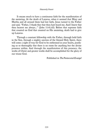 It means much to have a continuous faith for the manifestation of
the anointing. At the death of Lazarus, when it seemed that Mary and
Martha and all around them had lost faith, Jesus turned to the Father
and said, “Father, I thank thee that thou hast heard me. And I knew that
thou hearest me always...” (John 11:41,42). Before that supreme faith
that counted on God that counted on His anointing, death had to give
up Lazarus.
Through a constant fellowship with the Father, through bold faith
in the Son, through a mighty unction of the blessed Holy Spirit, there
will come a right of way for God to be enthroned in your hearts, purify-
ing us so thoroughly that there is no room for anything but the divine
presence within. And through the manifestation of this presence, the
works of Christ and greater works shall be accomplished for the glory of
our triune God.
Published in The Pentecostal Evangel
Heavenly Power
229
 
