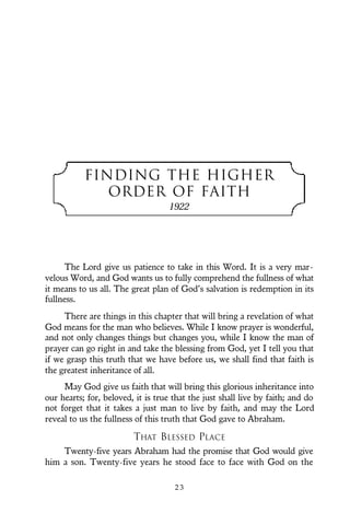 The Lord give us patience to take in this Word. It is a very mar-
velous Word, and God wants us to fully comprehend the fullness of what
it means to us all. The great plan of God’s salvation is redemption in its
fullness.
There are things in this chapter that will bring a revelation of what
God means for the man who believes. While I know prayer is wonderful,
and not only changes things but changes you, while I know the man of
prayer can go right in and take the blessing from God, yet I tell you that
if we grasp this truth that we have before us, we shall find that faith is
the greatest inheritance of all.
May God give us faith that will bring this glorious inheritance into
our hearts; for, beloved, it is true that the just shall live by faith; and do
not forget that it takes a just man to live by faith, and may the Lord
reveal to us the fullness of this truth that God gave to Abraham.
THAT BLESSED PLACE
Twenty-five years Abraham had the promise that God would give
him a son. Twenty-five years he stood face to face with God on the
2 3
FINDING THE HIGHER
ORDER OF FAITH
1922
 