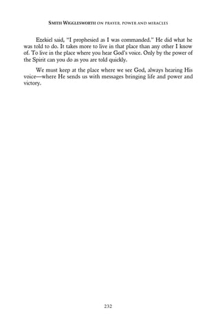 Ezekiel said, “I prophesied as I was commanded.” He did what he
was told to do. It takes more to live in that place than any other I know
of. To live in the place where you hear God’s voice. Only by the power of
the Spirit can you do as you are told quickly.
We must keep at the place where we see God, always hearing His
voice—where He sends us with messages bringing life and power and
victory.
SMITH WIGGLESWORTH ON PRAYER, POWER AND MIRACLES
232
 