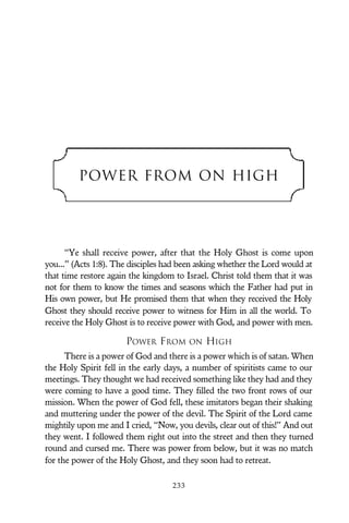 POWER FROM ON HIGH
“Ye shall receive power, after that the Holy Ghost is come upon
you...” (Acts 1:8). The disciples had been asking whether the Lord would at
that time restore again the kingdom to Israel. Christ told them that it was
not for them to know the times and seasons which the Father had put in
His own power, but He promised them that when they received the Holy
Ghost they should receive power to witness for Him in all the world. To
receive the Holy Ghost is to receive power with God, and power with men.
POWER FROM ON HIGH
There is a power of God and there is a power which is of satan. When
the Holy Spirit fell in the early days, a number of spiritists came to our
meetings. They thought we had received something like they had and they
were coming to have a good time. They filled the two front rows of our
mission. When the power of God fell, these imitators began their shaking
and muttering under the power of the devil. The Spirit of the Lord came
mightily upon me and I cried, “Now, you devils, clear out of this!” And out
they went. I followed them right out into the street and then they turned
round and cursed me. There was power from below, but it was no match
for the power of the Holy Ghost, and they soon had to retreat.
233
 
