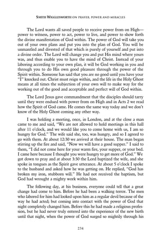 The Lord wants all saved people to receive power from on High—
power to witness, power to act, power to live, and power to show forth
the divine manifestation of God within. The power of God will take you
out of your own plans and put you into the plan of God. You will be
unmantled and divested of that which is purely of yourself and put into
a divine order. The Lord will change you and put His mind where yours
was, and thus enable you to have the mind of Christ. Instead of your
laboring according to your own plan, it will be God working in you and
through you to do His own good pleasure through the power of the
Spirit within. Someone has said that you are no good until you have your
“I” knocked out. Christ must reign within, and the life in the Holy Ghost
means at all times the subjection of your own will to make way for the
working out of the good and acceptable and perfect will of God within.
The Lord Jesus gave commandment that the disciples should tarry
until they were endued with power from on High and in Acts 2 we read
how the Spirit of God came. He comes the same way today and we don’t
know of the Holy Ghost coming any other way.
I was holding a meeting, once, in London, and at the close a man
came to me and said, “We are not allowed to hold meetings in this hall
after 11 o’clock, and we would like you to come home with us, I am so
hungry for God.” The wife said she, too, was hungry, and so I agreed to
go with them. At about 12:30 we arrived at their house. The man began
stirring up the fire and said, “Now we will have a good supper.” I said to
them, “I did not come here for your warm fire, your supper, or your bed.
I came here because I thought you were hungry to get more of God.” We
got down to pray and at about 3:30 the Lord baptized the wife, and she
spoke in tongues as the Spirit gave utterance. At about 5 o’clock I spoke
to the husband and asked how he was getting on. He replied, “God has
broken my iron, stubborn will.” He had not received the baptism, but
God had wrought a mighty work within him.
The following day, at his business, everyone could tell that a great
change had come to him. Before he had been a walking terror. The men
who labored for him had looked upon him as a regular devil because of the
way he had acted; but coming into contact with the power of God that
night completely changed him. Before this he had made a religious profes-
sion, but he had never truly entered into the experience of the new birth
until that night, when the power of God surged so mightily through his
SMITH WIGGLESWORTH ON PRAYER, POWER AND MIRACLES
234
 