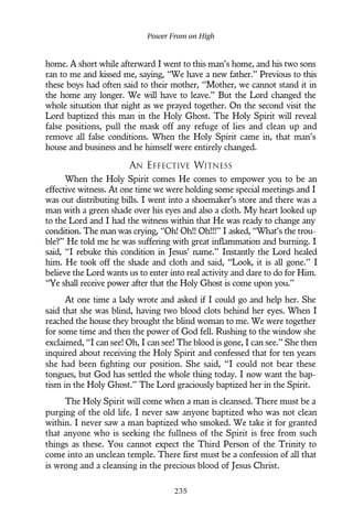 home. A short while afterward I went to this man’s home, and his two sons
ran to me and kissed me, saying, “We have a new father.” Previous to this
these boys had often said to their mother, “Mother, we cannot stand it in
the home any longer. We will have to leave.” But the Lord changed the
whole situation that night as we prayed together. On the second visit the
Lord baptized this man in the Holy Ghost. The Holy Spirit will reveal
false positions, pull the mask off any refuge of lies and clean up and
remove all false conditions. When the Holy Spirit came in, that man’s
house and business and he himself were entirely changed.
AN EFFECTIVE WITNESS
When the Holy Spirit comes He comes to empower you to be an
effective witness. At one time we were holding some special meetings and I
was out distributing bills. I went into a shoemaker’s store and there was a
man with a green shade over his eyes and also a cloth. My heart looked up
to the Lord and I had the witness within that He was ready to change any
condition. The man was crying, “Oh! Oh!! Oh!!!” I asked, “What’s the trou-
ble?” He told me he was suffering with great inflammation and burning. I
said, “I rebuke this condition in Jesus’ name.” Instantly the Lord healed
him. He took off the shade and cloth and said, “Look, it is all gone.” I
believe the Lord wants us to enter into real activity and dare to do for Him.
“Ye shall receive power after that the Holy Ghost is come upon you.”
At one time a lady wrote and asked if I could go and help her. She
said that she was blind, having two blood clots behind her eyes. When I
reached the house they brought the blind woman to me. We were together
for some time and then the power of God fell. Rushing to the window she
exclaimed, “I can see! Oh, I can see! The blood is gone, I can see.” She then
inquired about receiving the Holy Spirit and confessed that for ten years
she had been fighting our position. She said, “I could not bear these
tongues, but God has settled the whole thing today. I now want the bap-
tism in the Holy Ghost.” The Lord graciously baptized her in the Spirit.
The Holy Spirit will come when a man is cleansed. There must be a
purging of the old life. I never saw anyone baptized who was not clean
within. I never saw a man baptized who smoked. We take it for granted
that anyone who is seeking the fullness of the Spirit is free from such
things as these. You cannot expect the Third Person of the Trinity to
come into an unclean temple. There first must be a confession of all that
is wrong and a cleansing in the precious blood of Jesus Christ.
Power From on High
235
 