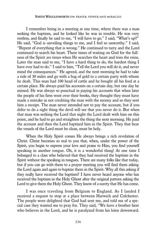 I remember being in a meeting at one time, where there was a man
seeking the baptism, and he looked like he was in trouble. He was very
restless, and finally he said to me, “I will have to go.” I said, “What’s up?”
He said, “God is unveiling things to me, and I feel so unworthy.” I said,
“Repent of everything that is wrong.” He continued to tarry and the Lord
continued to search his heart. These times of waiting on God for the full-
ness of the Spirit are times when He searches the heart and tries the reins.
Later the man said to me, “I have a hard thing to do, the hardest thing I
have ever had to do.” I said to him, “Tell the Lord you will do it, and never
mind the consequences.” He agreed, and the next morning he had to take
a ride of 30 miles and go with a bag of gold to a certain party with whom
he dealt. This man had 100 head of cattle and he bought all his feed at a
certain place. He always paid his accounts on a certain day, but one day he
missed. He was always so punctual in paying his accounts that when later
the people of his firm went over their books, they thought they must have
made a mistake in not crediting the man with the money and so they sent
him a receipt. The man never intended not to pay the account, but if you
defer to do a right thing the devil will see that you never do it. But when
that man was seeking the Lord that night the Lord dealt with him on this
point, and he had to go and straighten the thing the next morning. He paid
the account and then the Lord baptized him in the Spirit. They that bear
the vessels of the Lord must be clean, must be holy.
When the Holy Spirit comes He always brings a rich revelation of
Christ. Christ becomes so real to you that, when, under the power of the
Spirit, you begin to express your love and praise to Him, you find yourself
speaking in another tongue. Oh, it is a wonderful thing! At one time I
belonged to a class who believed that they had received the baptism in the
Spirit without the speaking in tongues. There are many folks like that today,
but if you can go with them to a prayer meeting you will find them asking
the Lord again and again to baptize them in the Spirit. Why all this asking if
they really have received the baptism? I have never heard anyone who has
received the baptism in the Holy Ghost after the original pattern asking the
Lord to give them the Holy Ghost. They know of a surety that He has come.
I was once traveling from Belgium to England. As I landed I
received a request to stop at a place between Harwich and Colchester.
The people were delighted that God had sent me, and told me of a spe-
cial case they wanted me to pray for. They said, “We have a brother here
who believes in the Lord, and he is paralyzed from his loins downward.
SMITH WIGGLESWORTH ON PRAYER, POWER AND MIRACLES
236
 