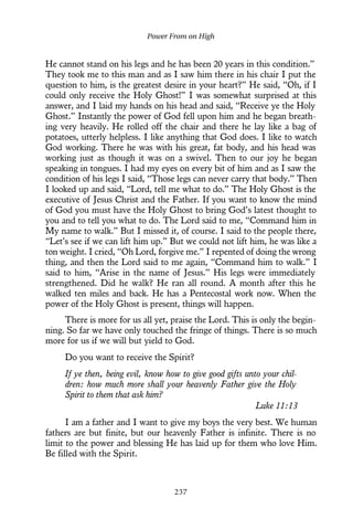 He cannot stand on his legs and he has been 20 years in this condition.”
They took me to this man and as I saw him there in his chair I put the
question to him, is the greatest desire in your heart?” He said, “Oh, if I
could only receive the Holy Ghost!” I was somewhat surprised at this
answer, and I laid my hands on his head and said, “Receive ye the Holy
Ghost.” Instantly the power of God fell upon him and he began breath-
ing very heavily. He rolled off the chair and there he lay like a bag of
potatoes, utterly helpless. I like anything that God does. I like to watch
God working. There he was with his great, fat body, and his head was
working just as though it was on a swivel. Then to our joy he began
speaking in tongues. I had my eyes on every bit of him and as I saw the
condition of his legs I said, “Those legs can never carry that body.” Then
I looked up and said, “Lord, tell me what to do.” The Holy Ghost is the
executive of Jesus Christ and the Father. If you want to know the mind
of God you must have the Holy Ghost to bring God’s latest thought to
you and to tell you what to do. The Lord said to me, “Command him in
My name to walk.” But I missed it, of course. I said to the people there,
“Let’s see if we can lift him up.” But we could not lift him, he was like a
ton weight. I cried, “Oh Lord, forgive me.” I repented of doing the wrong
thing, and then the Lord said to me again, “Command him to walk.” I
said to him, “Arise in the name of Jesus.” His legs were immediately
strengthened. Did he walk? He ran all round. A month after this he
walked ten miles and back. He has a Pentecostal work now. When the
power of the Holy Ghost is present, things will happen.
There is more for us all yet, praise the Lord. This is only the begin-
ning. So far we have only touched the fringe of things. There is so much
more for us if we will but yield to God.
Do you want to receive the Spirit?
If ye then, being evil, know how to give good gifts unto your chil-
dren: how much more shall your heavenly Father give the Holy
Spirit to them that ask him?
Luke 11:13
I am a father and I want to give my boys the very best. We human
fathers are but finite, but our heavenly Father is infinite. There is no
limit to the power and blessing He has laid up for them who love Him.
Be filled with the Spirit.
Power From on High
237
 