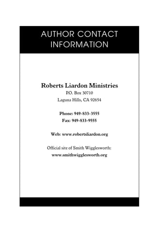 Roberts Liardon Ministries
P.O. Box 30710
Laguna Hills, CA 92654
Phone: 949-833-3555
Fax: 949-833-9555
Web: www.robertsliardon.org
Official site of Smith Wigglesworth:
www.smithwigglesworth.org
AUTHOR CONTACT
INFORMATION
 