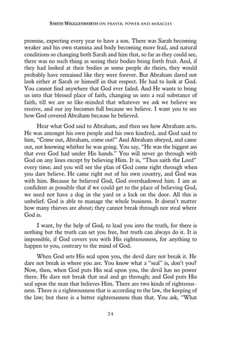 promise, expecting every year to have a son. There was Sarah becoming
weaker and his own stamina and body becoming more frail, and natural
conditions so changing both Sarah and him that, so far as they could see,
there was no such thing as seeing their bodies bring forth fruit. And, if
they had looked at their bodies as some people do theirs, they would
probably have remained like they were forever. But Abraham dared not
look either at Sarah or himself in that respect. He had to look at God.
You cannot find anywhere that God ever failed. And He wants to bring
us into that blessed place of faith, changing us into a real substance of
faith, till we are so like-minded that whatever we ask we believe we
receive, and our joy becomes full because we believe. I want you to see
how God covered Abraham because he believed.
Hear what God said to Abraham, and then see how Abraham acts.
He was amongst his own people and his own kindred, and God said to
him, “Come out, Abraham, come out!” And Abraham obeyed, and came
out, not knowing whither he was going. You say, “He was the biggest ass
that ever God had under His hands.” You will never go through with
God on any lines except by believing Him. It is, “Thus saith the Lord”
every time; and you will see the plan of God come right through when
you dare believe. He came right out of his own country, and God was
with him. Because he believed God, God overshadowed him. I am as
confident as possible that if we could get to the place of believing God,
we need not have a dog in the yard or a lock on the door. All this is
unbelief. God is able to manage the whole business. It doesn’t matter
how many thieves are about; they cannot break through nor steal where
God is.
I want, by the help of God, to lead you into the truth, for there is
nothing but the truth can set you free, but truth can always do it. It is
impossible, if God covers you with His righteousness, for anything to
happen to you, contrary to the mind of God.
When God sets His seal upon you, the devil dare not break it. He
dare not break in where you are. You know what a “seal” is, don’t you?
Now, then, when God puts His seal upon you, the devil has no power
there. He dare not break that seal and go through; and God puts His
seal upon the man that believes Him. There are two kinds of righteous-
ness. There is a righteousness that is according to the law, the keeping of
the law; but there is a better righteousness than that. You ask, “What
SMITH WIGGLESWORTH ON PRAYER, POWER AND MIRACLES
2 4
 