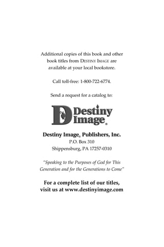 Additional copies of this book and other
book titles from DESTINY IMAGE are
available at your local bookstore.
Call toll-free: 1-800-722-6774.
Send a request for a catalog to:
Destiny Image® Publishers, Inc.
P.O. Box 310
Shippensburg, PA 17257-0310
“Speaking to the Purposes of God for This
Generation and for the Generations to Come”
For a complete list of our titles,
visit us at www.destinyimage.com
®
 