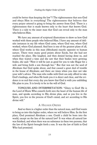 could be better than keeping the law”? The righteousness that sees God
and obeys Him in everything! The righteousness that believes that
every prayer uttered is going to bring the answer from God. There is a
righteousness that is made known only to the heart that knows God.
There is a side to the inner man that God can reveal only to the man
who believes Him.
We have any amount of scriptural illustrations to show us how God
worked with those people who believed Him. I have any amount of defi-
nite instances in my life where God came, where God was, where God
worked, where God planned. And here is one of the greatest plans of all,
where God works in this man (Abraham) exactly opposite to human
nature. There were many good points about Sarah, but she had not
reached the place. She laughed, and then denied having done so, and
when they waited a time and she saw that their bodies were growing
frailer, she said: “Now it will be just as good for you to take Hagar for a
wife and bring forth a son through her.” But that was not the seed of
Abraham that God spoke about, and that caused a great deal of trouble
in the house of Abraham; and there are times when you dare not take
your wife’s advice. The man who walks with God can only afford to take
God’s leadings, and when He leads you it is direct and clear, and the evi-
dence is so real that every day you know that God is with you unfolding
His plan to you. It is lovely to be in the will of God.
TONGUES AND INTERPRETATION: “Glory to God! He is
the Lord of Hosts Who cometh forth into the heart of the human life of
man, and speaks according to His divine plan, and as you live in the
Spirit, you live in the process of God’s mind, and act according to His
divine will.”
A HIGHER ORDER
And so there is a higher order than the natural man, and God wants
to bring us into this higher order, where we will believe Him. In the first
place, God promised Abraham a son. Could a child be born into the
world, except on the line of the natural law? It was when all natural law
was finished, and when there was no substance in these two persons, that
the law of the Spirit brought forth a son. It was the law of faith in God
Who had promised.
Finding the Higher Order of Faith
2 5
 