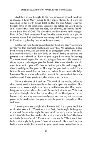 And then we are brought to the time when our blessed Lord was
conceived. I hear Mary saying to the angel, “Lord, be it unto me
according to thy word” (Luke 1:38), so that the man Christ Jesus was
brought forth on the same lines. Tonight I see before me faces I know,
and I can see that these men are born, not of blood, neither by the will
of the flesh, but of God. We have the same law in our midst tonight.
Born of God! And sometimes I see that this power within us is greater
when we are weak than when we are strong; and this power was greater
in Abraham day by day than when he was strong.
Looking at him, Sarah would shake her head and say: “I never saw
anybody so thin and weak and helpless in my life. No, Abraham, I have
been looking at you, and you seem to be going right down.” But Abra-
ham refused to look at his own body or that of Sarah; he believed the
promise that it should be. Some of you people have come for healing.
You know as well as possible that, according to the natural life, there is no
virtue in your body to give you that health. You know also that the ail-
ment from which you suffer has so drained your life and energy that
there is no help at all in you; but God says that you shall be healed if you
believe. It makes no difference how your body is. It was exactly the help-
lessness of Sarah and Abraham that brought the glorious fact that a son
was born, and I want you to see what sort of a son he was.
He was the son of Abraham. The seed of the whole, believing
church—his seed as innumerable as the sands upon the seashore. God
wants you to know tonight that there is no limitation with Him, and to
bring us to a place where there will be no limitation in us. This state
would be brought about by the working of the Omnipotent in the
human body; working in us continually—greater than any science or any
power in the world—and bringing us into the place to comprehend God
and man.
I want you to see tonight that Romans 4:16 has a great touch for
us all. You look at it: “Therefore it is of faith, that it might be by grace;
to the end the promise might be sure to all the seed; not to that only
which is of the law, but to that also which is of the faith of Abraham;
who is the father of us all.” Think about those words, “Therefore it is of
faith, that it might be by grace.” Some of you would like a touch in your
bodies; some would like a touch in your spirit; some would like to be
SMITH WIGGLESWORTH ON PRAYER, POWER AND MIRACLES
2 6
 