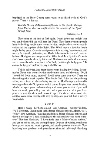 baptized in the Holy Ghost; some want to be filled with all God’s
power. There it is for you.
That the blessing of Abraham might come on the Gentiles through
Jesus Christ; that we might receive the promise of the Spirit
through faith.
Galatians 3:14
Now come on the lines of faith again. I want you to see tonight that
you can be healed if you will hear the Word. Now there are some people
here for healing; maybe some want salvation, maybe others want sanctifi-
cation and the baptism of the Spirit. This Word says it is by faith that it
might be by grace. Grace is omnipotence; it is activity, benevolence, and
mercy. It is truth, perfection, and God’s inheritance in the soul that can
believe. God gives us a negative side. What is it? It is by faith. Grace is
God. You open the door by faith, and God comes in with all you want,
and it cannot be otherwise, for it is “of faith, that it might be by grace.” It
cannot be by grace unless you say it shall be so.
This is believing, and most people want healing by feeling. It can-
not be. Some even want salvation on the same lines, and they say, “Oh, if
I could feel I was saved, brother!” It will never come that way. There are
three things that work together. The first is faith. Faith can always bring
a fact, and a fact can always bring joy, and so God brings you into this
meeting to hear the Scriptures, which can make you wise unto salvation,
which can open your understanding and make you so that if you will
hear the truth, you will go out with what you want so that you have
power to shut the door and power to open the door. Let us now take
another verse more mighty still, step by step, and you will find it is very
wonderful.
GOD IS
Here is Sarah—her body is dead—and Abraham—his body is dead.
“As it is written, I have made thee a father of many nations... (Rom. 4:17).
“Now,” says Abraham, “God has made me a father of many nations, and
there is no hope of a son according to the natural law—no hope what-
ever.” But here God says, “I have made thee a father of many nations,”
and yet he has no son, and during the past 20 years of waiting, conditions
have grown more and more hopeless, and yet the promise was made. Now
how long have you been with your rheumatism and believing? How long
Finding the Higher Order of Faith
2 7
 