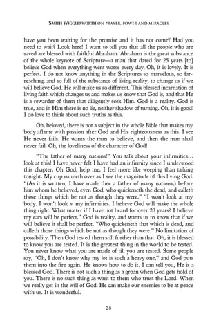 have you been waiting for the promise and it has not come? Had you
need to wait? Look here! I want to tell you that all the people who are
saved are blessed with faithful Abraham. Abraham is the great substance
of the whole keynote of Scripture—a man that dared for 25 years [to]
believe God when everything went worse every day. Oh, it is lovely. It is
perfect. I do not know anything in the Scriptures so marvelous, so far-
reaching, and so full of the substance of living reality, to change us if we
will believe God. He will make us so different. This blessed incarnation of
living faith which changes us and makes us know that God is, and that He
is a rewarder of them that diligently seek Him. God is a reality. God is
true, and in Him there is no lie, neither shadow of turning. Oh, it is good!
I do love to think about such truths as this.
Oh, beloved, there is not a subject in the whole Bible that makes my
body aflame with passion after God and His righteousness as this. I see
He never fails. He wants the man to believe, and then the man shall
never fail. Oh, the loveliness of the character of God!
“The father of many nations!” You talk about your infirmities…
look at this! I have never felt I have had an infirmity since I understood
this chapter. Oh God, help me. I feel more like weeping than talking
tonight. My cup runneth over as I see the magnitude of this living God.
“(As it is written, I have made thee a father of many nations,) before
him whom he believed, even God, who quickeneth the dead, and calleth
those things which be not as though they were.” “I won’t look at my
body. I won’t look at my infirmities. I believe God will make the whole
thing right. What matter if I have not heard for over 20 years? I believe
my ears will be perfect.” God is reality, and wants us to know that if we
will believe it shall be perfect. “Who quickeneth that which is dead, and
calleth those things which be not as though they were.” No limitation of
possibility. Then God tested them still further than that. Oh, it is blessed
to know you are tested. It is the greatest thing in the world to be tested.
You never know what you are made of till you are tested. Some people
say, “Oh, I don’t know why my lot is such a heavy one,” and God puts
them into the fire again. He knows how to do it. I can tell you, He is a
blessed God. There is not such a thing as a groan when God gets hold of
you. There is no such thing as want to them who trust the Lord. When
we really get in the will of God, He can make our enemies to be at peace
with us. It is wonderful.
SMITH WIGGLESWORTH ON PRAYER, POWER AND MIRACLES
2 8
 