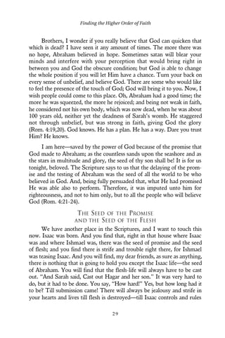 Brothers, I wonder if you really believe that God can quicken that
which is dead? I have seen it any amount of times. The more there was
no hope, Abraham believed in hope. Sometimes satan will blear your
minds and interfere with your perception that would bring right in
between you and God the obscure condition; but God is able to change
the whole position if you will let Him have a chance. Turn your back on
every sense of unbelief, and believe God. There are some who would like
to feel the presence of the touch of God; God will bring it to you. Now, I
wish people could come to this place. Oh, Abraham had a good time; the
more he was squeezed, the more he rejoiced; and being not weak in faith,
he considered not his own body, which was now dead, when he was about
100 years old, neither yet the deadness of Sarah’s womb. He staggered
not through unbelief, but was strong in faith, giving God the glory
(Rom. 4:19,20). God knows. He has a plan. He has a way. Dare you trust
Him? He knows.
I am here—saved by the power of God because of the promise that
God made to Abraham; as the countless sands upon the seashore and as
the stars in multitude and glory, the seed of thy son shall be! It is for us
tonight, beloved. The Scripture says to us that the delaying of the prom-
ise and the testing of Abraham was the seed of all the world to be who
believed in God. And, being fully persuaded that, what He had promised
He was able also to perform. Therefore, it was imputed unto him for
righteousness, and not to him only, but to all the people who will believe
God (Rom. 4:21-24).
THE SEED OF THE PROMISE
AND THE SEED OF THE FLESH
We have another place in the Scriptures, and I want to touch this
now. Isaac was born. And you find that, right in that house where Isaac
was and where Ishmael was, there was the seed of promise and the seed
of flesh; and you find there is strife and trouble right there, for Ishmael
was teasing Isaac. And you will find, my dear friends, as sure as anything,
there is nothing that is going to hold you except the Isaac life—the seed
of Abraham. You will find that the flesh-life will always have to be cast
out. “And Sarah said, Cast out Hagar and her son.” It was very hard to
do, but it had to be done. You say, “How hard!” Yes, but how long had it
to be? Till submission came! There will always be jealousy and strife in
your hearts and lives till flesh is destroyed—till Isaac controls and rules
Finding the Higher Order of Faith
2 9
 