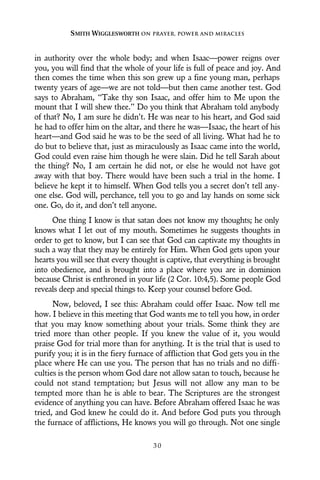 in authority over the whole body; and when Isaac—power reigns over
you, you will find that the whole of your life is full of peace and joy. And
then comes the time when this son grew up a fine young man, perhaps
twenty years of age—we are not told—but then came another test. God
says to Abraham, “Take thy son Isaac, and offer him to Me upon the
mount that I will shew thee.” Do you think that Abraham told anybody
of that? No, I am sure he didn’t. He was near to his heart, and God said
he had to offer him on the altar, and there he was—Isaac, the heart of his
heart—and God said he was to be the seed of all living. What had he to
do but to believe that, just as miraculously as Isaac came into the world,
God could even raise him though he were slain. Did he tell Sarah about
the thing? No, I am certain he did not, or else he would not have got
away with that boy. There would have been such a trial in the home. I
believe he kept it to himself. When God tells you a secret don’t tell any-
one else. God will, perchance, tell you to go and lay hands on some sick
one. Go, do it, and don’t tell anyone.
One thing I know is that satan does not know my thoughts; he only
knows what I let out of my mouth. Sometimes he suggests thoughts in
order to get to know, but I can see that God can captivate my thoughts in
such a way that they may be entirely for Him. When God gets upon your
hearts you will see that every thought is captive, that everything is brought
into obedience, and is brought into a place where you are in dominion
because Christ is enthroned in your life (2 Cor. 10:4,5). Some people God
reveals deep and special things to. Keep your counsel before God.
Now, beloved, I see this: Abraham could offer Isaac. Now tell me
how. I believe in this meeting that God wants me to tell you how, in order
that you may know something about your trials. Some think they are
tried more than other people. If you knew the value of it, you would
praise God for trial more than for anything. It is the trial that is used to
purify you; it is in the fiery furnace of affliction that God gets you in the
place where He can use you. The person that has no trials and no diffi-
culties is the person whom God dare not allow satan to touch, because he
could not stand temptation; but Jesus will not allow any man to be
tempted more than he is able to bear. The Scriptures are the strongest
evidence of anything you can have. Before Abraham offered Isaac he was
tried, and God knew he could do it. And before God puts you through
the furnace of afflictions, He knows you will go through. Not one single
SMITH WIGGLESWORTH ON PRAYER, POWER AND MIRACLES
3 0
 