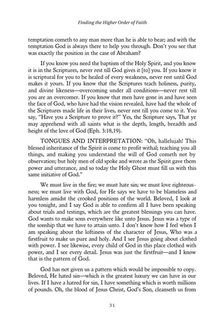 temptation cometh to any man more than he is able to bear; and with the
temptation God is always there to help you through. Don’t you see that
was exactly the position in the case of Abraham?
If you know you need the baptism of the Holy Spirit, and you know
it is in the Scriptures, never rest till God gives it [to] you. If you know it
is scriptural for you to be healed of every weakness, never rest until God
makes it yours. If you know that the Scriptures teach holiness, purity,
and divine likeness—overcoming under all conditions—never rest till
you are an overcomer. If you know that men have gone in and have seen
the face of God, who have had the vision revealed, have had the whole of
the Scriptures made life in their lives, never rest till you come to it. You
say, “Have you a Scripture to prove it?” Yes, the Scripture says, That ye
may apprehend with all saints what is the depth, length, breadth and
height of the love of God (Eph. 3:18,19).
TONGUES AND INTERPRETATION: “Oh, hallelujah! This
blessed inheritance of the Spirit is come to profit withal; teaching you all
things, and making you understand the will of God cometh not by
observation; but holy men of old spoke and wrote as the Spirit gave them
power and utterance, and so today the Holy Ghost must fill us with this
same initiative of God.”
We must live in the fire; we must hate sin; we must love righteous-
ness; we must live with God, for He says we have to be blameless and
harmless amidst the crooked positions of the world. Beloved, I look at
you tonight, and I say God is able to confirm all I have been speaking
about trials and testings, which are the greatest blessings you can have.
God wants to make sons everywhere like unto Jesus. Jesus was a type of
the sonship that we have to attain unto. I don’t know how I feel when I
am speaking about the loftiness of the character of Jesus, Who was a
firstfruit to make us pure and holy. And I see Jesus going about clothed
with power. I see likewise, every child of God in this place clothed with
power, and I see every detail. Jesus was just the firstfruit—and I know
that is the pattern of God.
God has not given us a pattern which would be impossible to copy.
Beloved, He hated sin—which is the greatest luxury we can have in our
lives. If I have a hatred for sin, I have something which is worth millions
of pounds. Oh, the blood of Jesus Christ, God’s Son, cleanseth us from
Finding the Higher Order of Faith
3 1
 